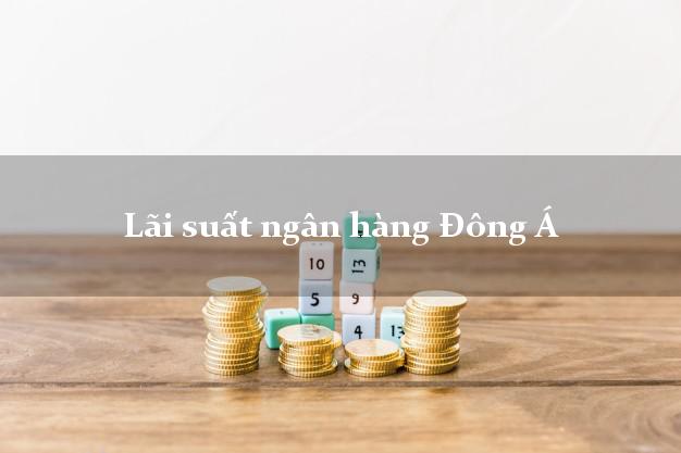 Lãi suất ngân hàng Đông Á hiện nay Lãi suất ngân hàng Đông Á