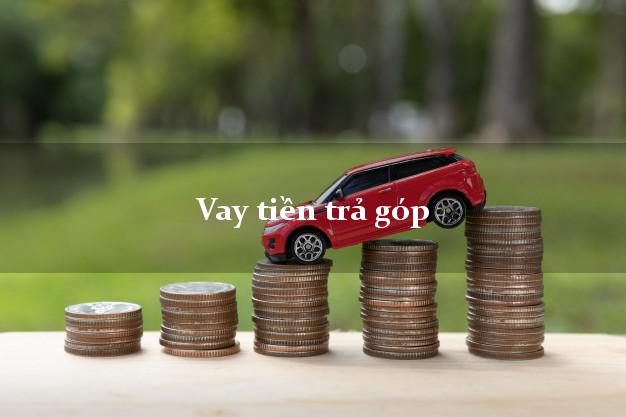 Vay tiền trả góp có ngay sau 10 phút Vay tiền trả góp